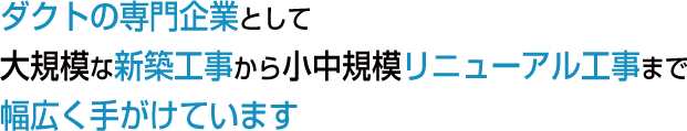 ダクトの専門企業として大規模な新築工事から小中規模リニューアル工事まで幅広く手がけています